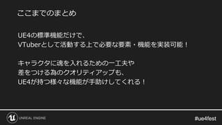 #ue4fest#ue4fest
UE4の標準機能だけで、
VTuberとして活動する上で必要な要素・機能を実装可能！
キャラクタに魂を入れるための一工夫や
差をつける為のクオリティアップも、
UE4が持つ様々な機能が手助けしてくれる！
ここまでのまとめ
 