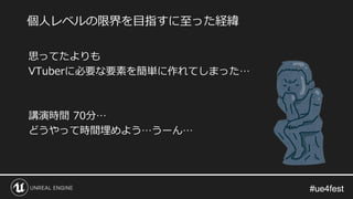 #ue4fest#ue4fest
思ってたよりも
VTuberに必要な要素を簡単に作れてしまった…
講演時間 70分…
どうやって時間埋めよう…うーん…
個人レベルの限界を目指すに至った経緯
 