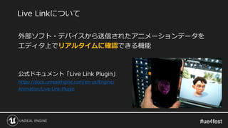 #ue4fest#ue4fest
外部ソフト・デバイスから送信されたアニメーションデータを
エディタ上でリアルタイムに確認できる機能
公式ドキュメント「Live Link Plugin」
https://docs.unrealengine.com/en-us/Engine/
Animation/Live-Link-Plugin
Live Linkについて
 