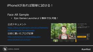 #ue4fest#ue4fest
Face AR Sample
• Epic Games Launcherより無料でDL可能！
公式ドキュメント
https://docs.unrealengine.com/enus/Platforms/
AR/HandheldAR/FaceARSample
以前に書いたブログ記事
http://pafuhana1213.hatenablog.com/
entry/2018/07/27/214314
iPhoneXがあれば簡単に試せる！
 