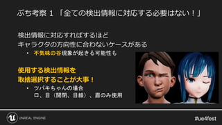 #ue4fest#ue4fest
検出情報に対応すればするほど
キャラクタの方向性に合わないケースがある
• 不気味の谷現象が起きる可能性も
使用する検出情報を
取捨選択することが大事！
• ツバキちゃんの場合
口、目（開閉、目線）、眉のみ使用
ぷち考察 1 「全ての検出情報に対応する必要はない！」
 