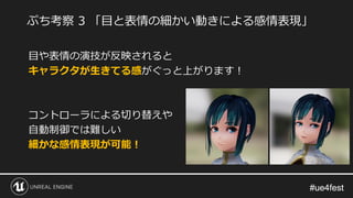 #ue4fest#ue4fest
目や表情の演技が反映されると
キャラクタが生きてる感がぐっと上がります！
コントローラによる切り替えや
自動制御では難しい
細かな感情表現が可能！
ぷち考察 3 「目と表情の細かい動きによる感情表現」
 