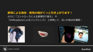 #ue4fest#ue4fest
表情による演技・表現の幅がぐっと引き上がります！
さらに「コントローラによる表情切り替え」 や
「OVRLipSyncによるリップシンク」 と併用して、互いの弱点を補間！
 