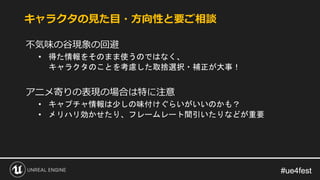 #ue4fest#ue4fest
不気味の谷現象の回避
• 得た情報をそのまま使うのではなく、
キャラクタのことを考慮した取捨選択・補正が大事！
アニメ寄りの表現の場合は特に注意
• キャプチャ情報は少しの味付けぐらいがいいのかも？
• メリハリ効かせたり、フレームレート間引いたりなどが重要
キャラクタの見た目・方向性と要ご相談
 