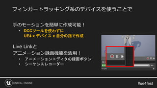 #ue4fest#ue4fest
手のモーションを簡単に作成可能！
• DCCツールを使わずに
UE4 x デバイス x 自分の指で作成
Live Linkと
アニメーション録画機能を活用！
• アニメーションエディタの録画ボタン
• シーケンスレコーダー
フィンガートラッキング系のデバイスを使うことで
 