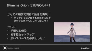 #ue4fest#ue4fest
かなりの精度で演者の動きを再現！
• オッサンっぽい動きも再現するので
女の子の気持ちになって動こう！
さらに
• 手頃なお値段
• お手軽セットアップ
• 広いスペースを必要としない
IKinema Orion は素晴らしい！
 