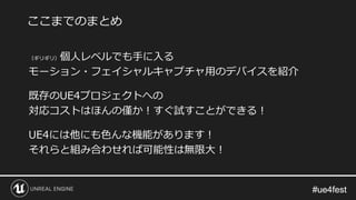 #ue4fest#ue4fest
（ギリギリ）個人レベルでも手に入る
モーション・フェイシャルキャプチャ用のデバイスを紹介
既存のUE4プロジェクトへの
対応コストはほんの僅か！すぐ試すことができる！
UE4には他にも色んな機能があります！
それらと組み合わせれば可能性は無限大！
ここまでのまとめ
 