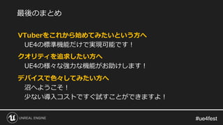 #ue4fest#ue4fest
VTuberをこれから始めてみたいという方へ
UE4の標準機能だけで実現可能です！
クオリティを追求したい方へ
UE4の様々な強力な機能がお助けします！
デバイスで色々してみたい方へ
沼へようこそ！
少ない導入コストですぐ試すことができますよ！
最後のまとめ
 
