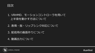 #ue4fest#ue4fest
1. VRHMD、モーションコントローラを用いて
上半身を動かす方法について
2. 表情・指・リップシンク対応について
3. 配信用の画面作りについて
4. 動画出力について
目次
 
