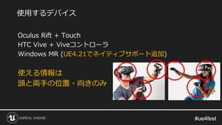 #ue4fest#ue4fest
Oculus Rift + Touch
HTC Vive + Viveコントローラ
Windows MR (UE4.21でネイティブサポート追加)
使える情報は
頭と両手の位置・向きのみ
使用するデバイス
 
