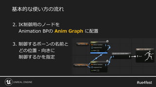 #ue4fest#ue4fest
2. IK制御用のノードを
Animation BPの Anim Graph に配置
3. 制御するボーンの名前と
どの位置・向きに
制御するかを指定
基本的な使い方の流れ
 