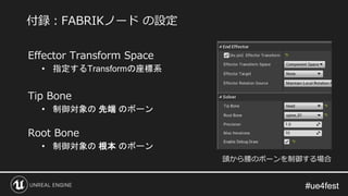 #ue4fest#ue4fest
Effector Transform Space
• 指定するTransformの座標系
Tip Bone
• 制御対象の 先端 のボーン
Root Bone
• 制御対象の 根本 のボーン
付録：FABRIKノード の設定
頭から腰のボーンを制御する場合
 