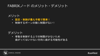 #ue4fest#ue4fest
メリット
• 設定・制御が最も手軽で簡単！
• 制御するボーンの数に制限がない！
デメリット
• 挙動を制御する上での制限が少ないため
曲がってはいけない方向に曲がる可能性がある
FABRIKノード のメリット・デメリット
 
