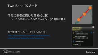 #ue4fest#ue4fest
手足の制御に適した簡易的なIK
• ２つのボーン( 3つのジョイント )の制御に特化
公式ドキュメント「Two Bone IK」
http://api.unrealengine.com/JPN/Engine/Animation/
NodeReference/SkeletalControls/TwoBoneIK/
Two Bone IKノード
 