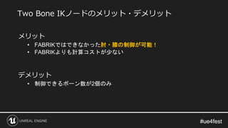 #ue4fest#ue4fest
メリット
• FABRIKではできなかった肘・膝の制御が可能！
• FABRIKよりも計算コストが少ない
デメリット
• 制御できるボーン数が2個のみ
Two Bone IKノードのメリット・デメリット
 