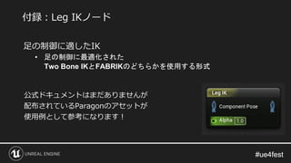 #ue4fest#ue4fest
足の制御に適したIK
• 足の制御に最適化された
Two Bone IKとFABRIKのどちらかを使用する形式
公式ドキュメントはまだありませんが
配布されているParagonのアセットが
使用例として参考になります！
付録：Leg IKノード
 