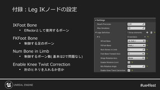 #ue4fest#ue4fest
IKFoot Bone
• Effectorとして使用するボーン
FKFoot Bone
• 制御する足のボーン
Num Bone in Limb
• 制御するボーン数( 基本は2で問題なし)
Enable Knee Twist Correction
• 肘のヒネリを入れるか否か
付録：Leg IKノードの設定
 