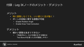 #ue4fest#ue4fest
メリット
• 特に調整しなくても、いい感じに足が動く！
• ボーンの回転に関する調整が可能
• Enable Rotation Angle
• Enable Knee Twist Correction
デメリット
• 細かい調整はあまりできない
• 「内股ぎみに」などの補正をする場合は
Two Bone IKを使った方が調整しやすい
付録：Leg IKノードのメリット・デメリット
 