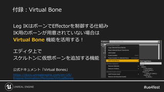 #ue4fest#ue4fest
Leg IKはボーンでEffectorを制御する仕組み
IK用のボーンが用意されていない場合は
Virtual Bone 機能を活用する！
エディタ上で
スケルトンに仮想ボーンを追加する機能
公式ドキュメント「Virtual Bones」
https://docs.unrealengine.com/en-US/
Engine/Animation/Persona/VirtualBones
付録：Virtual Bone
 