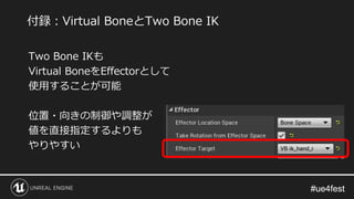 #ue4fest#ue4fest
Two Bone IKも
Virtual BoneをEffectorとして
使用することが可能
位置・向きの制御や調整が
値を直接指定するよりも
やりやすい
付録：Virtual BoneとTwo Bone IK
 
