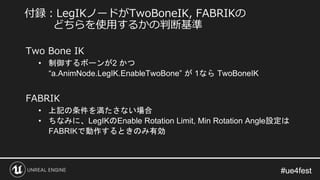 #ue4fest#ue4fest
Two Bone IK
• 制御するボーンが2 かつ
“a.AnimNode.LegIK.EnableTwoBone” が 1なら TwoBoneIK
FABRIK
• 上記の条件を満たさない場合
• ちなみに、LegIKのEnable Rotation Limit, Min Rotation Angle設定は
FABRIKで動作するときのみ有効
付録：LegIKノードがTwoBoneIK, FABRIKの
どちらを使用するかの判断基準
 