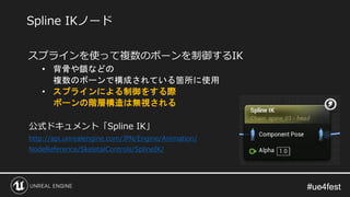 #ue4fest#ue4fest
スプラインを使って複数のボーンを制御するIK
• 背骨や鎖などの
複数のボーンで構成されている箇所に使用
• スプラインによる制御をする際
ボーンの階層構造は無視される
公式ドキュメント「Spline IK」
http://api.unrealengine.com/JPN/Engine/Animation/
NodeReference/SkeletalControls/SplineIK/
Spline IKノード
 