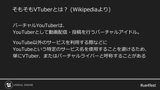 #ue4fest#ue4fest
バーチャルYouTuberは、
YouTuberとして動画配信・投稿を行うバーチャルアイドル。
YouTube以外のサービスを利用する際などに
YouTubeという特定のサービス名を使用することを避けるため、
単にVTuber、またはバーチャルライバーと呼称することがある
そもそもVTuberとは？ (Wikipediaより)
 