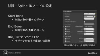 #ue4fest#ue4fest
Start Bone
• 制御対象の 根本 のボーン
End Bone
• 制御対象の 先端 のボーン
Roll, Twist Start / End
• 各ボーンのヒネリ度合いの調整
付録：Spline IKノードの設定
頭から腰のボーンを制御する場合
 