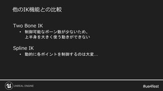 #ue4fest#ue4fest
Two Bone IK
• 制御可能なボーン数が少ないため、
上半身を大きく使う動きができない
Spline IK
• 動的に各ポイントを制御するのは大変…
他のIK機能との比較
 