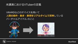 #ue4fest#ue4fest
VRHMDなどのデバイスを用いて
人間の操作・動き・表情をリアルタイムで反映している
バーチャルアイドル のこと
本講演におけるVTuberの定義
 