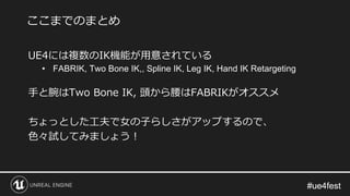#ue4fest#ue4fest
UE4には複数のIK機能が用意されている
• FABRIK, Two Bone IK,, Spline IK, Leg IK, Hand IK Retargeting
手と腕はTwo Bone IK, 頭から腰はFABRIKがオススメ
ちょっとした工夫で女の子らしさがアップするので、
色々試してみましょう！
ここまでのまとめ
 