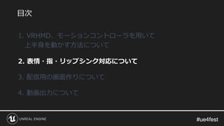 #ue4fest#ue4fest
1. VRHMD、モーションコントローラを用いて
上半身を動かす方法について
2. 表情・指・リップシンク対応について
3. 配信用の画面作りについて
4. 動画出力について
目次
 