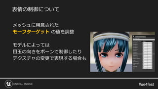 #ue4fest#ue4fest
メッシュに用意された
モーフターゲット の値を調整
モデルによっては
目玉の向きをボーンで制御したり
テクスチャの変更で表現する場合も
表情の制御について
 