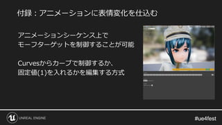 #ue4fest#ue4fest
アニメーションシーケンス上で
モーフターゲットを制御することが可能
Curvesからカーブで制御するか、
固定値(1)を入れるかを編集する方式
付録：アニメーションに表情変化を仕込む
 