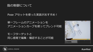 #ue4fest#ue4fest
Pose アセットを使った実装がおすすめ！
単一フレームのアニメーションを
アニメーションカーブを使ってブレンド可能
モーフターゲットと
同じ感覚で編集・確認することが可能
指の制御について
 