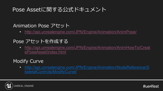 #ue4fest#ue4fest
Animation Pose アセット
• http://api.unrealengine.com/JPN/Engine/Animation/AnimPose/
Pose アセットを作成する
• http://api.unrealengine.com/JPN/Engine/Animation/AnimHowTo/Creat
ePoseAsset/index.html
Modify Curve
• http://api.unrealengine.com/JPN/Engine/Animation/NodeReference/S
keletalControls/ModifyCurve/
Pose Assetに関する公式ドキュメント
 
