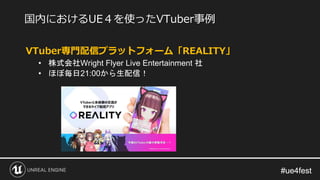 #ue4fest#ue4fest
VTuber専門配信プラットフォーム「REALITY」
• 株式会社Wright Flyer Live Entertainment 社
• ほぼ毎日21:00から生配信！
国内におけるUE４を使ったVTuber事例
 
