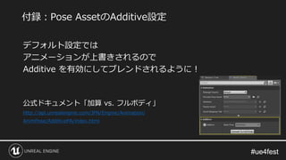 #ue4fest#ue4fest
デフォルト設定では
アニメーションが上書きされるので
Additive を有効にしてブレンドされるように！
公式ドキュメント「加算 vs. フルボディ」
http://api.unrealengine.com/JPN/Engine/Animation/
AnimPose/AdditivePA/index.html
付録：Pose AssetのAdditive設定
 