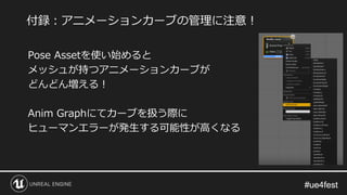 #ue4fest#ue4fest
Pose Assetを使い始めると
メッシュが持つアニメーションカーブが
どんどん増える！
Anim Graphにてカーブを扱う際に
ヒューマンエラーが発生する可能性が高くなる
付録：アニメーションカーブの管理に注意！
 