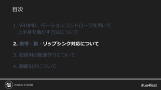 #ue4fest#ue4fest
1. VRHMD、モーションコントローラを用いて
上半身を動かす方法について
2. 表情・指・リップシンク対応について
3. 配信用の画面作りについて
4. 動画出力について
目次
 