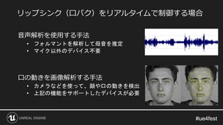 #ue4fest#ue4fest
音声解析を使用する手法
• フォルマントを解析して母音を推定
• マイク以外のデバイス不要
口の動きを画像解析する手法
• カメラなどを使って、顔や口の動きを検出
• 上記の機能をサポートしたデバイスが必要
リップシンク（口パク）をリアルタイムで制御する場合
 