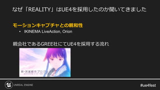 #ue4fest#ue4fest
モーションキャプチャとの親和性
• IKINEMA LiveAction, Orion
親会社であるGREE社にてUE4を採用する流れ
なぜ「REALITY」はUE4を採用したのか聞いてきました
 