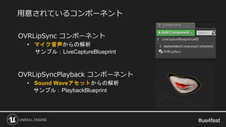 #ue4fest#ue4fest
OVRLipSync コンポーネント
• マイク音声からの解析
サンプル：LiveCaptureBlueprint
OVRLipSyncPlayback コンポーネント
• Sound Waveアセットからの解析
サンプル：PlaybackBlueprint
用意されているコンポーネント
 