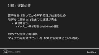 #ue4fest#ue4fest
音声を受け取ってから解析処理が始まるため
モデルに反映されるまでに遅延が発生
• 検証環境では
マイク入力+解析処理で約100msの遅延
OBSで配信する場合は、
マイクの同期オフセットを 100 に設定するといい感じ
付録：遅延対策
 