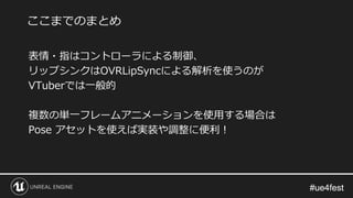 #ue4fest#ue4fest
表情・指はコントローラによる制御、
リップシンクはOVRLipSyncによる解析を使うのが
VTuberでは一般的
複数の単一フレームアニメーションを使用する場合は
Pose アセットを使えば実装や調整に便利！
ここまでのまとめ
 