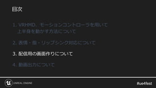 #ue4fest#ue4fest
1. VRHMD、モーションコントローラを用いて
上半身を動かす方法について
2. 表情・指・リップシンク対応について
3. 配信用の画面作りについて
4. 動画出力について
目次
 