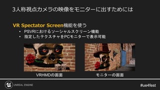 #ue4fest#ue4fest
VR Spectator Screen機能を使う
• PSVRにおけるソーシャルスクリーン機能
• 指定したテクスチャをPCモニターで表示可能
3人称視点カメラの映像をモニターに出すためには
VRHMDの画面 モニターの画面
 