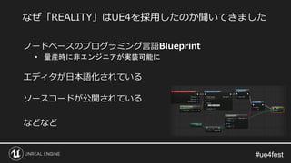 #ue4fest#ue4fest
ノードベースのプログラミング言語Blueprint
• 量産時に非エンジニアが実装可能に
エディタが日本語化されている
ソースコードが公開されている
などなど
なぜ「REALITY」はUE4を採用したのか聞いてきました
 