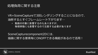 #ue4fest#ue4fest
VR+SceneCaptureで3回レンダリングすることになるので、
油断するとすぐフレームレート下がります…
• 動画の印象に影響するのもありますが、
物理挙動にも影響するので注意する必要があります
SceneCapturecomponent2Dには、
描画に関する要素毎にONOFFできる機能があるので活用！
処理負荷に関する注意
 