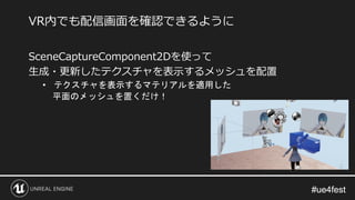 #ue4fest#ue4fest
SceneCaptureComponent2Dを使って
生成・更新したテクスチャを表示するメッシュを配置
• テクスチャを表示するマテリアルを適用した
平面のメッシュを置くだけ！
VR内でも配信画面を確認できるように
 